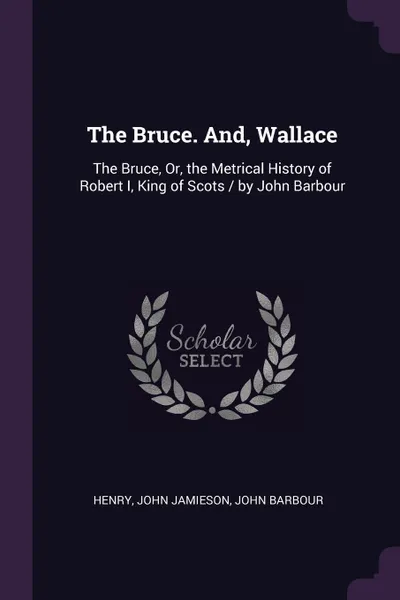 Обложка книги The Bruce. And, Wallace. The Bruce, Or, the Metrical History of Robert I, King of Scots / by John Barbour, Henry, John Jamieson, John Barbour