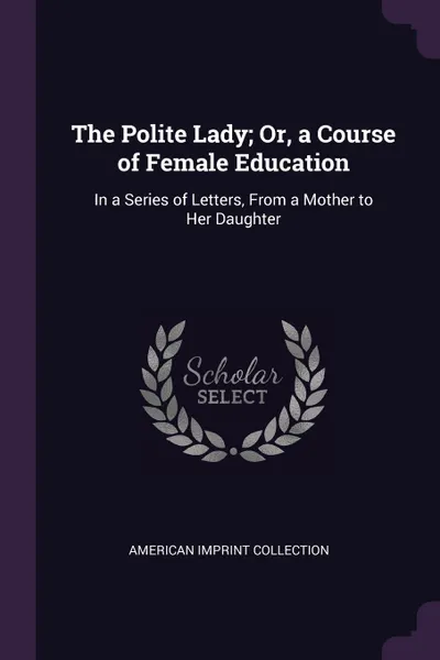Обложка книги The Polite Lady; Or, a Course of Female Education. In a Series of Letters, From a Mother to Her Daughter, American Imprint Collection