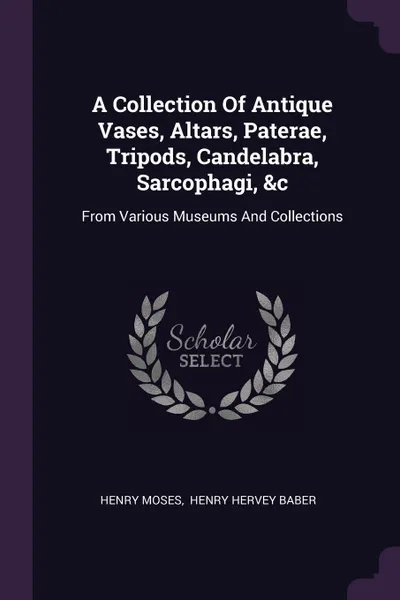 Обложка книги A Collection Of Antique Vases, Altars, Paterae, Tripods, Candelabra, Sarcophagi, &c. From Various Museums And Collections, Henry Moses