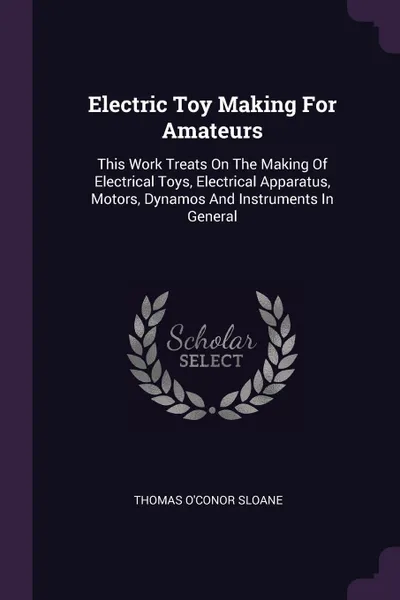 Обложка книги Electric Toy Making For Amateurs. This Work Treats On The Making Of Electrical Toys, Electrical Apparatus, Motors, Dynamos And Instruments In General, Thomas O'Conor Sloane