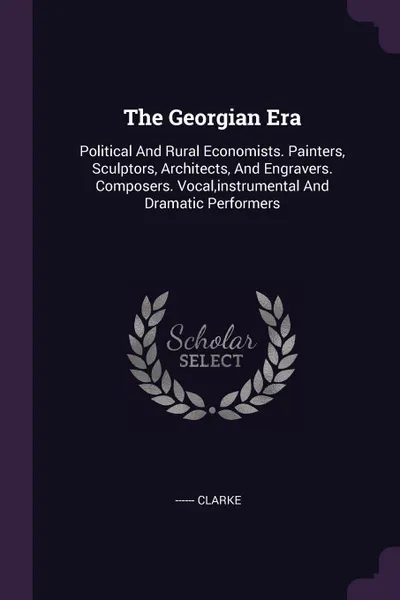 Обложка книги The Georgian Era. Political And Rural Economists. Painters, Sculptors, Architects, And Engravers. Composers. Vocal,instrumental And Dramatic Performers, ------ Clarke