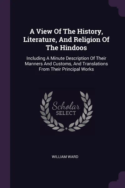 Обложка книги A View Of The History, Literature, And Religion Of The Hindoos. Including A Minute Description Of Their Manners And Customs, And Translations From Their Principal Works, William Ward