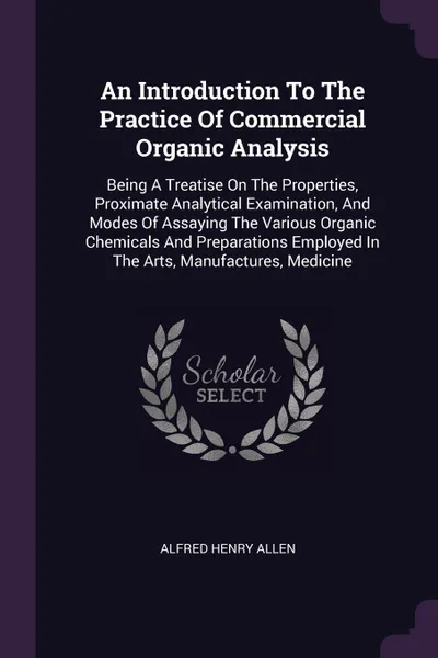 Обложка книги An Introduction To The Practice Of Commercial Organic Analysis. Being A Treatise On The Properties, Proximate Analytical Examination, And Modes Of Assaying The Various Organic Chemicals And Preparations Employed In The Arts, Manufactures, Medicine, Alfred Henry Allen