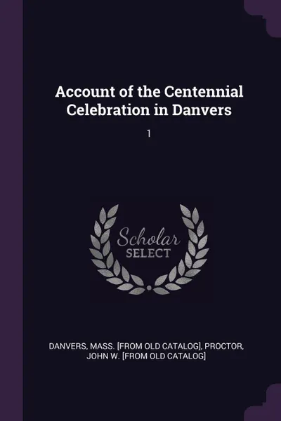 Обложка книги Account of the Centennial Celebration in Danvers. 1, Mass [from old catalog] Danvers, John W. [from old catalog] Proctor