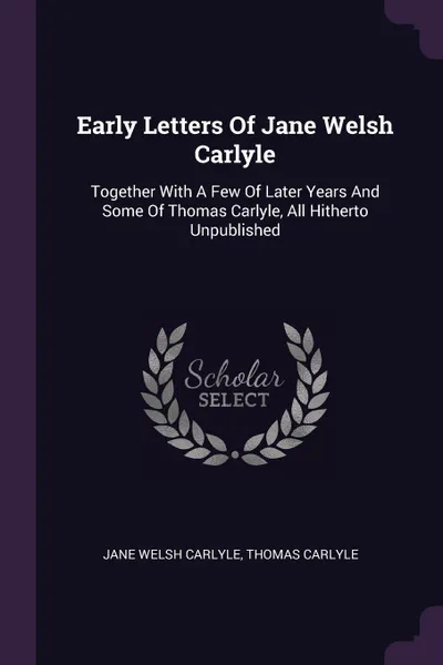 Обложка книги Early Letters Of Jane Welsh Carlyle. Together With A Few Of Later Years And Some Of Thomas Carlyle, All Hitherto Unpublished, Jane Welsh Carlyle, Thomas Carlyle