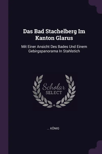 Обложка книги Das Bad Stachelberg Im Kanton Glarus. Mit Einer Ansicht Des Bades Und Einem Gebirgspanorama In Stahlstich, ... König