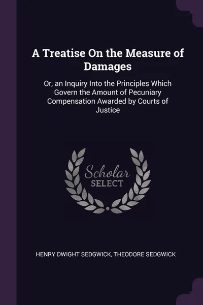 Обложка книги A Treatise On the Measure of Damages. Or, an Inquiry Into the Principles Which Govern the Amount of Pecuniary Compensation Awarded by Courts of Justice, Henry Dwight Sedgwick, Theodore Sedgwick