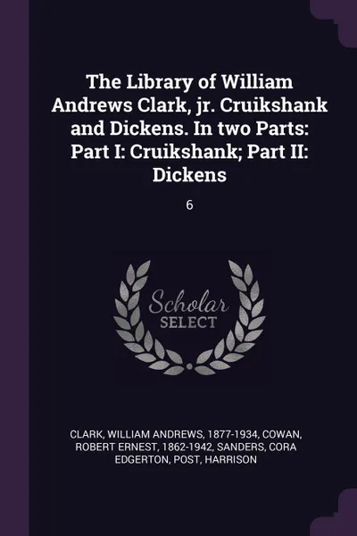 Обложка книги The Library of William Andrews Clark, jr. Cruikshank and Dickens. In two Parts. Part I: Cruikshank; Part II: Dickens: 6, William Andrews Clark, Robert Ernest Cowan, Cora Edgerton Sanders