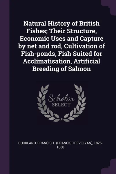 Обложка книги Natural History of British Fishes; Their Structure, Economic Uses and Capture by net and rod, Cultivation of Fish-ponds, Fish Suited for Acclimatisation, Artificial Breeding of Salmon, Francis T. 1826-1880 Buckland