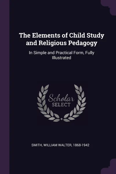 Обложка книги The Elements of Child Study and Religious Pedagogy. In Simple and Practical Form, Fully Illustrated, William Walter Smith