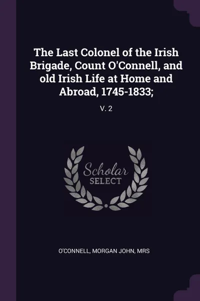 Обложка книги The Last Colonel of the Irish Brigade, Count O'Connell, and old Irish Life at Home and Abroad, 1745-1833;. V. 2, Morgan John O'Connell