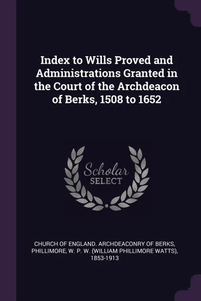 Обложка книги Index to Wills Proved and Administrations Granted in the Court of the Archdeacon of Berks, 1508 to 1652, W P. W. 1853-1913 Phillimore