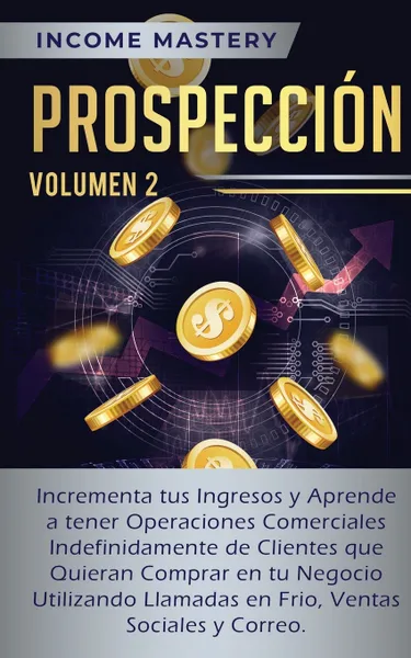 Обложка книги Prospeccion. Incrementa tus Ingresos y Aprende a Tener Operaciones Comerciales Indefinidamente de Clientes que Quieran Comprar en tu Negocio Utilizando Llamadas en Frio, Ventas Sociales y Correo Volumen 2, Income Mastery