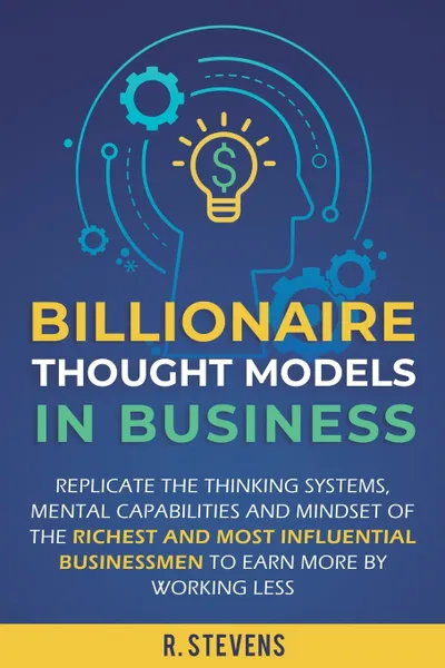 Обложка книги Billionaire Thought Models in Business. Replicate the thinking systems, mental capabilities and mindset of the Richest and Most Influential Businessmen to Earn More by Working Less, R. Stevens