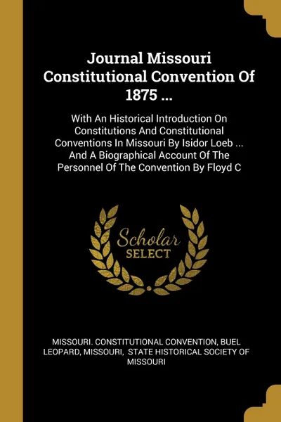 Обложка книги Journal Missouri Constitutional Convention Of 1875 ... With An Historical Introduction On Constitutions And Constitutional Conventions In Missouri By Isidor Loeb ... And A Biographical Account Of The Personnel Of The Convention By Floyd C, Missouri. Constitutional Convention, Buel Leopard, Missouri