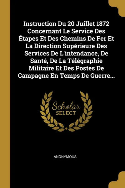 Обложка книги Instruction Du 20 Juillet 1872 Concernant Le Service Des Etapes Et Des Chemins De Fer Et La Direction Superieure Des Services De L'intendance, De Sante, De La Telegraphie Militaire Et Des Postes De Campagne En Temps De Guerre..., M. l'abbé Trochon