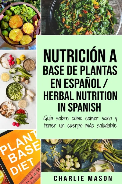 Обложка книги Nutricion a base de plantas En espanol/ Herbal Nutrition In Spanish. Guia sobre como comer sano y tener un cuerpo mas saludable, Charlie Mason