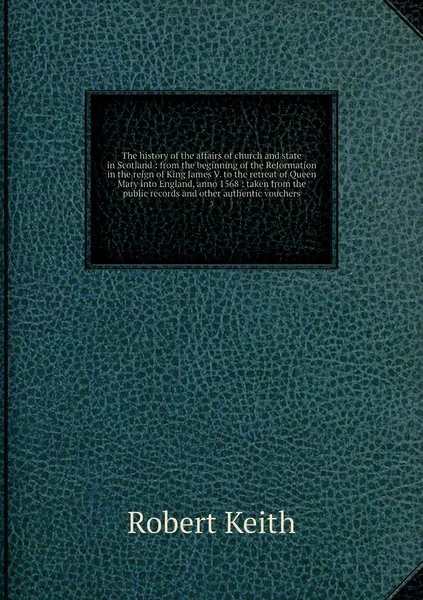 Обложка книги The history of the affairs of church and state in Scotland : from the beginning of the Reformation in the reign of King James V. to the retreat of Queen Mary into England, anno 1568 : taken from the public records and other authentic vouchers. 3, Robert Keith