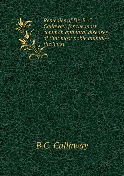 Обложка книги Remedies of Dr. B. C. Callaway, for the most common and fatal diseases of that most noble animal--the horse, B.C. Callaway