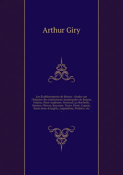 Обложка книги Les Etablissements de Rouen : etudes sur l'histoire des institutions municipales de Rouen, Falaise, Pont-Audemer, Verneuil, La Rochelle, Saintes, Oleron, Bayonne, Tours, Niort, Cognac, Saint-Jean-d'Angely, Angouleme, Poitiers, etc. 1, Arthur Giry