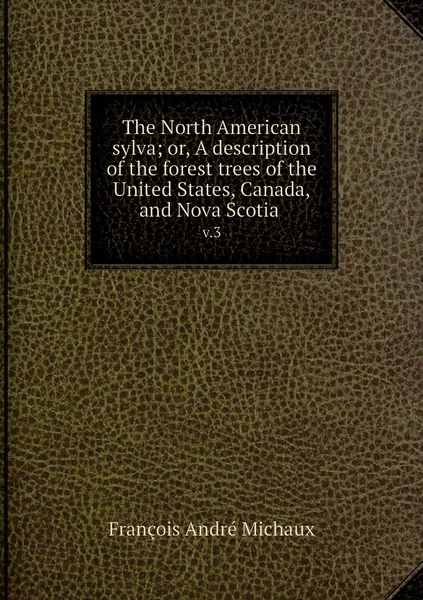 Обложка книги The North American sylva; or, A description of the forest trees of the United States, Canada, and Nova Scotia . v.3, François André Michaux