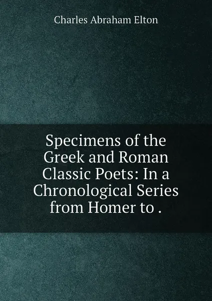 Обложка книги Specimens of the Greek and Roman Classic Poets: In a Chronological Series from Homer to ., Charles Abraham Elton