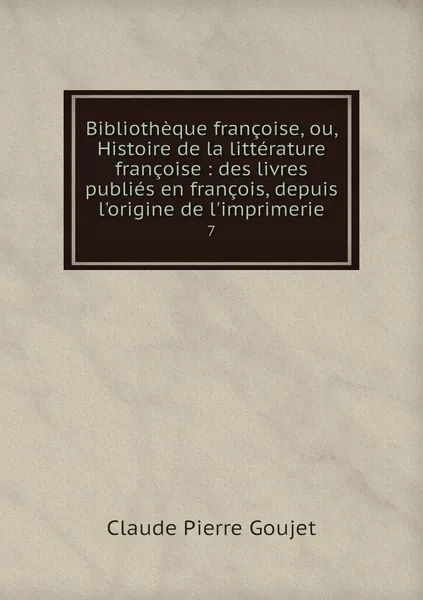 Обложка книги Bibliotheque francoise, ou, Histoire de la litterature francoise : des livres publies en francois, depuis l'origine de l'imprimerie. 7, Claude Pierre Goujet