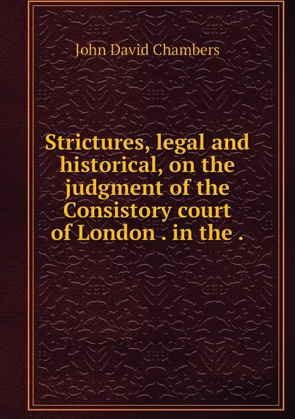 Обложка книги Strictures, legal and historical, on the judgment of the Consistory court of London . in the ., John David Chambers
