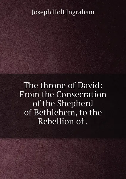 Обложка книги The throne of David: From the Consecration of the Shepherd of Bethlehem, to the Rebellion of ., Joseph Holt Ingraham