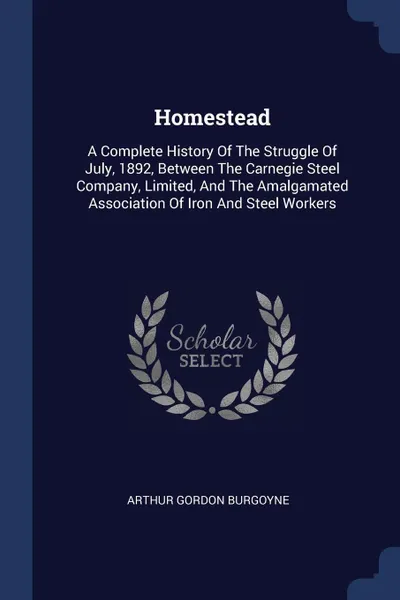 Обложка книги Homestead. A Complete History Of The Struggle Of July, 1892, Between The Carnegie Steel Company, Limited, And The Amalgamated Association Of Iron And Steel Workers, Arthur Gordon Burgoyne