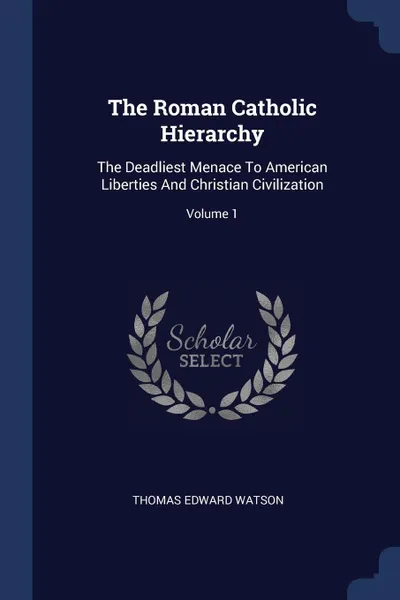 Обложка книги The Roman Catholic Hierarchy. The Deadliest Menace To American Liberties And Christian Civilization; Volume 1, Thomas Edward Watson