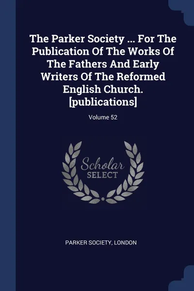 Обложка книги The Parker Society ... For The Publication Of The Works Of The Fathers And Early Writers Of The Reformed English Church. .publications.; Volume 52, Parker Society London