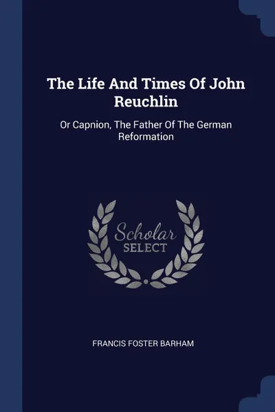 Обложка книги The Life And Times Of John Reuchlin. Or Capnion, The Father Of The German Reformation, Francis Foster Barham