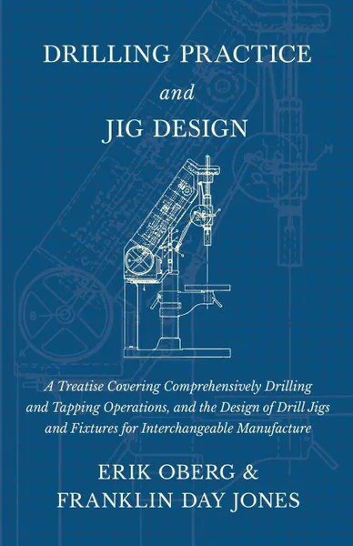 Обложка книги Drilling Practice and Jig Design - A Treatise Covering Comprehensively Drilling and Tapping Operations, and the Design of Drill Jigs and Fixtures for Interchangeable Manufacture, Erik Oberg, Franklin Day Jones