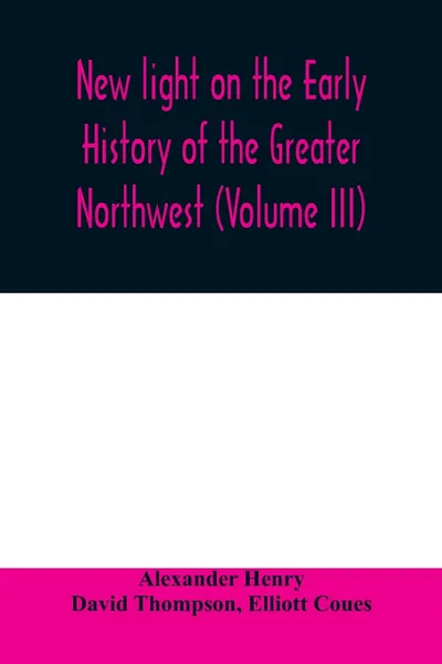 Обложка книги New light on the early history of the greater Northwest. The manuscript journals of Alexander Henry Fur Trader of the Northwest Company and of David Thompson Official Geographer and Explorer of the Same Company 1799-1814. Exploration and adventure..., Alexander Henry, David Thompson