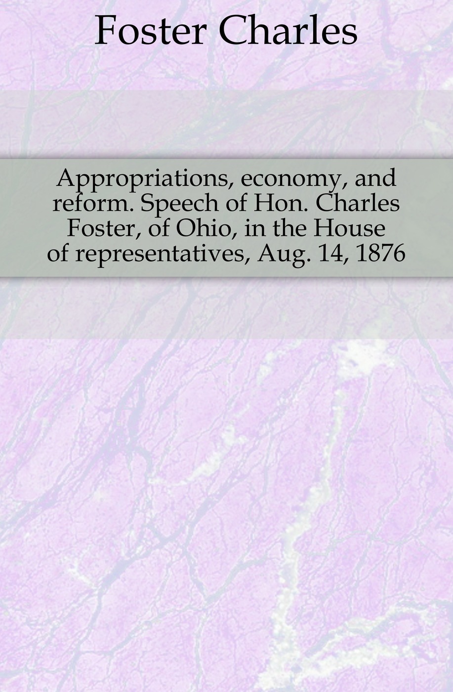 Appropriations, economy, and reform. Speech of Hon. Charles Foster, of Ohio, in the House of representatives, Aug. 14, 1876