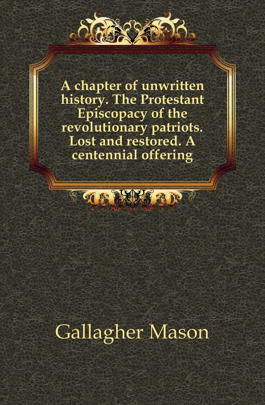 A chapter of unwritten history. The Protestant Episcopacy of the revolutionary patriots. Lost and restored. A centennial offering