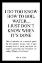 I DO TOO KNOW HOW TO BOIL WATER...I JUST DON'T KNOW WHEN IT'S DONE - JACK FOX