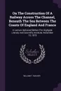 On The Construction Of A Railway Across The Channel, Beneath The Sea Between The Coasts Of England And France. A Lecture Delivered Before The Highgate Literary And Scientific Institute, November 15, 1870 - William T. Walker