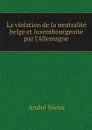 La violation de la neutralite belge et luxembourgeoise par l'Allemagne - André Weiss