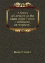 A Series of Lectures on the Signs of the Times: Fulfillment of Prophecy . - Robert Smith