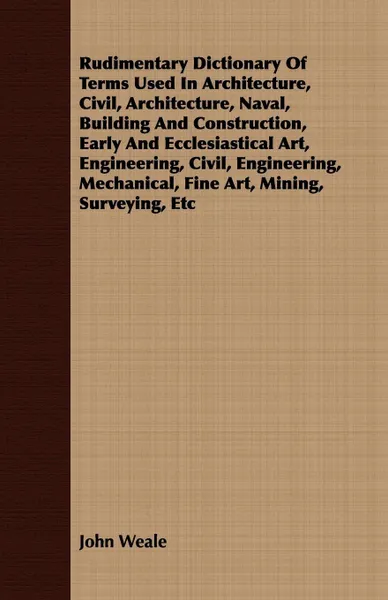 Обложка книги Rudimentary Dictionary Of Terms Used In Architecture, Civil, Architecture, Naval, Building And Construction, Early And Ecclesiastical Art, Engineering, Civil, Engineering, Mechanical, Fine Art, Mining, Surveying, Etc, John Weale