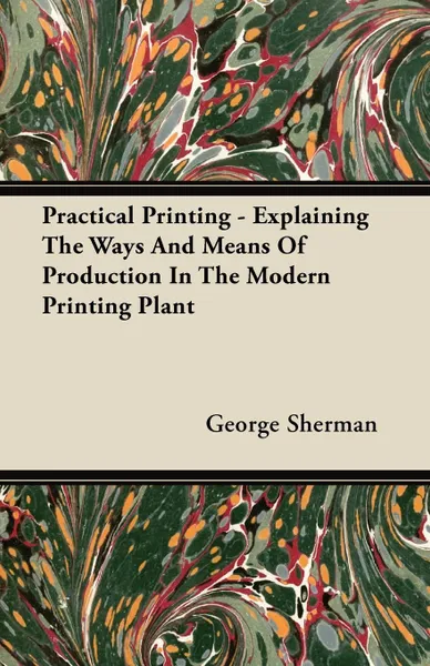 Обложка книги Practical Printing - Explaining The Ways And Means Of Production In The Modern Printing Plant, George Sherman