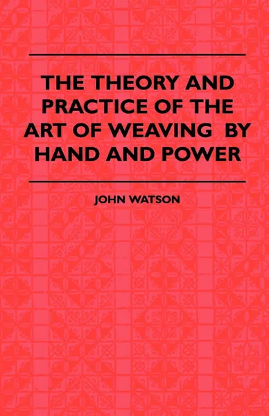 Обложка книги The Theory and Practice of the Art of Weaving by Hand and Power. with Calculations and Tables, for the Use of Those Connected with the Trade, John. Watson