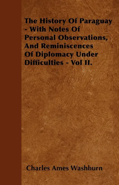 Обложка книги The History Of Paraguay - With Notes Of Personal Observations, And Reminiscences Of Diplomacy Under Difficulties - Vol II., Charles Ames Washburn