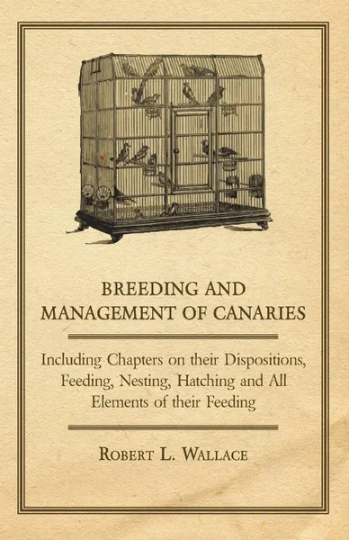 Обложка книги Breeding and Management of Canaries - Including Chapters on their Dispositions, Feeding, Nesting, Hatching and All Elements of their Feeding, Robert L. Wallace