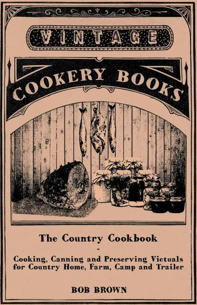 Обложка книги The Country Cookbook - Cooking, Canning and Preserving Victuals for Country Home, Farm, Camp and Trailer, with Notes on Rustic Hospitality, Bob Brown