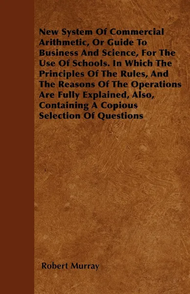 Обложка книги New System Of Commercial Arithmetic, Or Guide To Business And Science, For The Use Of Schools. In Which The Principles Of The Rules, And The Reasons Of The Operations Are Fully Explained, Also, Containing A Copious Selection Of Questions, Robert Murray