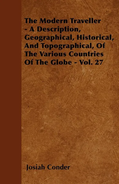 Обложка книги The Modern Traveller - A Description, Geographical, Historical, And Topographical, Of The Various Countries Of The Globe - Vol. 27, Josiah Conder