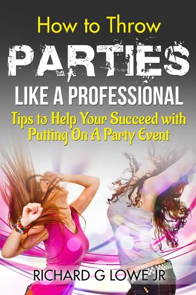 Обложка книги How to Throw Parties Like a Professional. Tips to Help You Succeed with Putting on a Party Event, Richard G Lowe Jr